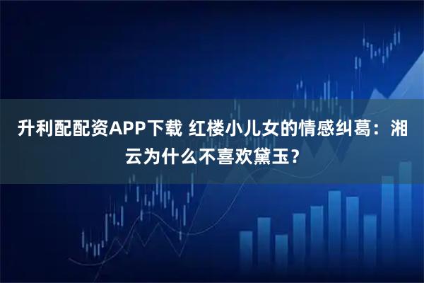 升利配配资APP下载 红楼小儿女的情感纠葛：湘云为什么不喜欢黛玉？