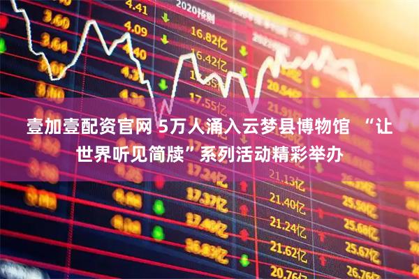 壹加壹配资官网 5万人涌入云梦县博物馆  “让世界听见简牍”系列活动精彩举办