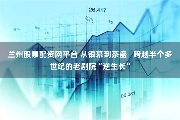 兰州股票配资网平台 从银幕到茶盏   跨越半个多世纪的老剧院“逆生长”