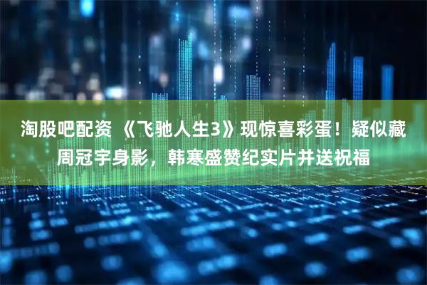 淘股吧配资 《飞驰人生3》现惊喜彩蛋！疑似藏周冠宇身影，韩寒盛赞纪实片并送祝福